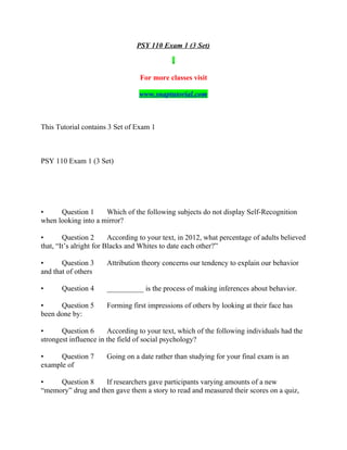 PSY 110 Exam 1 (3 Set)
For more classes visit
www.snaptutorial.com
This Tutorial contains 3 Set of Exam 1
PSY 110 Exam 1 (3 Set)
• Question 1 Which of the following subjects do not display Self-Recognition
when looking into a mirror?
• Question 2 According to your text, in 2012, what percentage of adults believed
that, “It’s alright for Blacks and Whites to date each other?”
• Question 3 Attribution theory concerns our tendency to explain our behavior
and that of others
• Question 4 __________ is the process of making inferences about behavior.
• Question 5 Forming first impressions of others by looking at their face has
been done by:
• Question 6 According to your text, which of the following individuals had the
strongest influence in the field of social psychology?
• Question 7 Going on a date rather than studying for your final exam is an
example of
• Question 8 If researchers gave participants varying amounts of a new
“memory” drug and then gave them a story to read and measured their scores on a quiz,
 