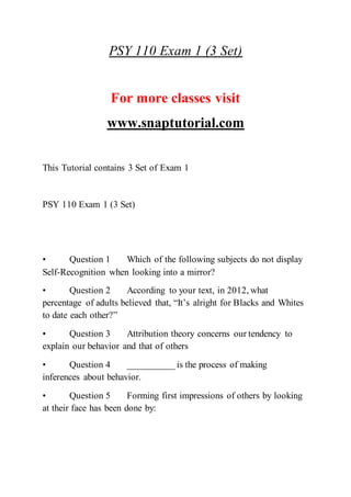 PSY 110 Exam 1 (3 Set)
For more classes visit
www.snaptutorial.com
This Tutorial contains 3 Set of Exam 1
PSY 110 Exam 1 (3 Set)
• Question 1 Which of the following subjects do not display
Self-Recognition when looking into a mirror?
• Question 2 According to your text, in 2012, what
percentage of adults believed that, “It’s alright for Blacks and Whites
to date each other?”
• Question 3 Attribution theory concerns our tendency to
explain our behavior and that of others
• Question 4 __________ is the process of making
inferences about behavior.
• Question 5 Forming first impressions of others by looking
at their face has been done by:
 