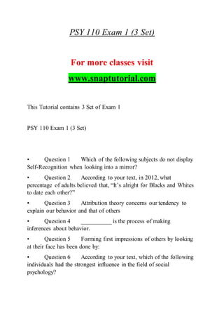 PSY 110 Exam 1 (3 Set)
For more classes visit
www.snaptutorial.com
This Tutorial contains 3 Set of Exam 1
PSY 110 Exam 1 (3 Set)
• Question 1 Which of the following subjects do not display
Self-Recognition when looking into a mirror?
• Question 2 According to your text, in 2012, what
percentage of adults believed that, “It’s alright for Blacks and Whites
to date each other?”
• Question 3 Attribution theory concerns our tendency to
explain our behavior and that of others
• Question 4 __________ is the process of making
inferences about behavior.
• Question 5 Forming first impressions of others by looking
at their face has been done by:
• Question 6 According to your text, which of the following
individuals had the strongest influence in the field of social
psychology?
 