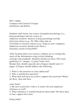 PSY 110HA
Compare and Contrast Critique
Guidelines and Rubric
Students shall locate one source of popular psychology (i.e.,
pop psychology) and one source of
empirical research. Sources of pop psychology include
television shows (e.g., Dr. Phil video clip on
YouTube) or internet sources (e.g., blogs or news snippets).
Empirical research should come from a
literature search in PsycINFO.
After locating these two sources, students are to critique the
merit of the information using critical thinking
concepts and standards. Students should use basic APA style
guidelines (1” margin, 12 point Times New
Roman font, double-spaced) and critiques should total 2-3
pages. Critiques should address the following:
1. What is the question or issue addressed?
2. Who is asking this question?
3. What data and facts are used to support the assertion? Where
do these data and facts
come from?
4. Be sure to provide a link or a source the non-empirical
reference as well!
5. What inference is reached based on these data? Do these data,
in fact, support the claim
being made?
 