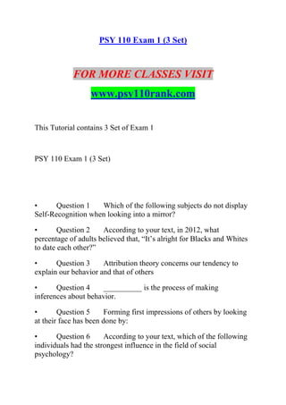 PSY 110 Exam 1 (3 Set)
FOR MORE CLASSES VISIT
www.psy110rank.com
This Tutorial contains 3 Set of Exam 1
PSY 110 Exam 1 (3 Set)
• Question 1 Which of the following subjects do not display
Self-Recognition when looking into a mirror?
• Question 2 According to your text, in 2012, what
percentage of adults believed that, “It’s alright for Blacks and Whites
to date each other?”
• Question 3 Attribution theory concerns our tendency to
explain our behavior and that of others
• Question 4 __________ is the process of making
inferences about behavior.
• Question 5 Forming first impressions of others by looking
at their face has been done by:
• Question 6 According to your text, which of the following
individuals had the strongest influence in the field of social
psychology?
 