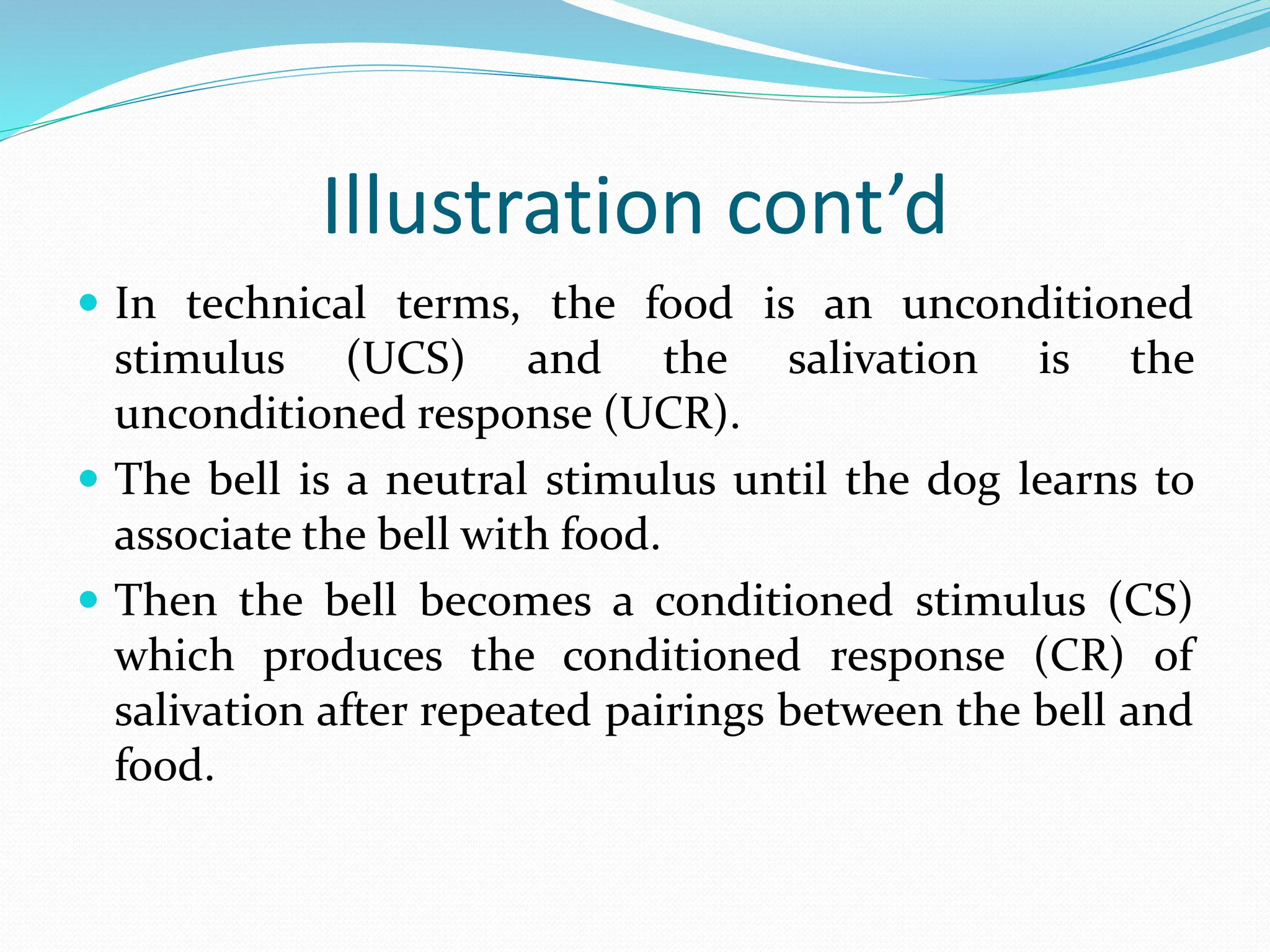 Illustration cont’d
 In technical terms, the food is an unconditioned
stimulus (UCS) and the salivation is the
unconditioned response (UCR).
 The bell is a neutral stimulus until the dog learns to
associate the bell with food.
 Then the bell becomes a conditioned stimulus (CS)
which produces the conditioned response (CR) of
salivation after repeated pairings between the bell and
food.
 