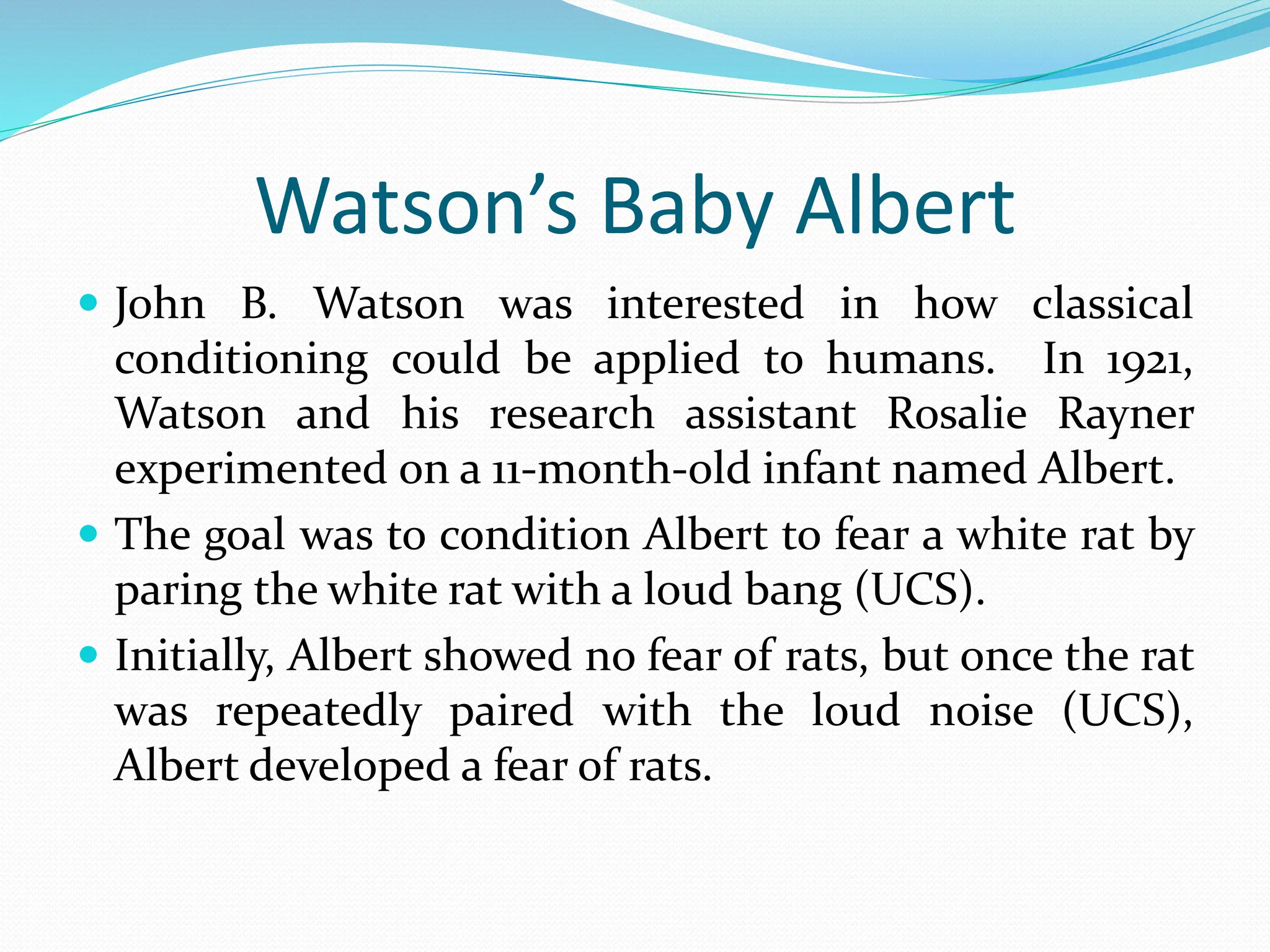 Watson’s Baby Albert
 John B. Watson was interested in how classical
conditioning could be applied to humans. In 1921,
Watson and his research assistant Rosalie Rayner
experimented on a 11-month-old infant named Albert.
 The goal was to condition Albert to fear a white rat by
paring the white rat with a loud bang (UCS).
 Initially, Albert showed no fear of rats, but once the rat
was repeatedly paired with the loud noise (UCS),
Albert developed a fear of rats.
 