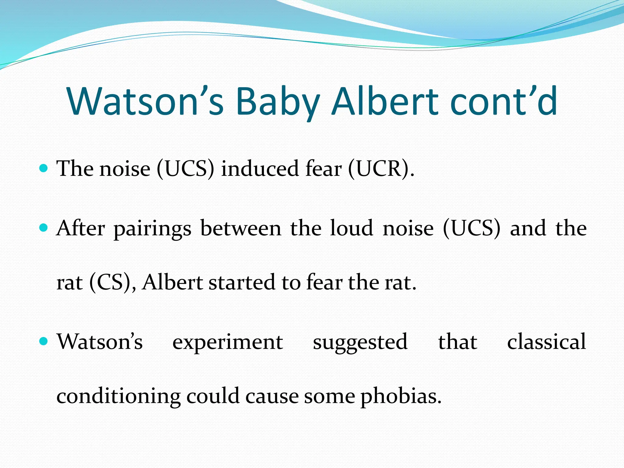 Watson’s Baby Albert cont’d
 The noise (UCS) induced fear (UCR).
 After pairings between the loud noise (UCS) and the
rat (CS), Albert started to fear the rat.
 Watson’s experiment suggested that classical
conditioning could cause some phobias.
 