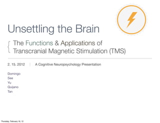 Unsettling the Brain
      {      The Functions & Applications of
             Transcranial Magnetic Stimulation (TMS)
       2. 15. 2012          |   A Cognitive Neuropsychology Presentation

       Domingo
       See
       Yu
       Quijano
       Tan




Thursday, February 16, 12
 