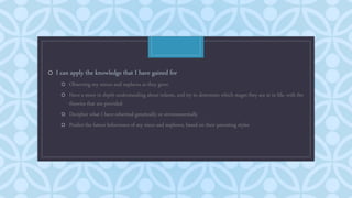 C
o I can apply the knowledge that I have gained for
o Observing my nieces and nephews as they grow
o Have a more in depth understanding about infants, and try to determine which stages they are at in life, with the
theories that are provided
o Decipher what I have inherited genetically or environmentally
o Predict the future behaviours of my niece and nephews, based on their parenting styles
 