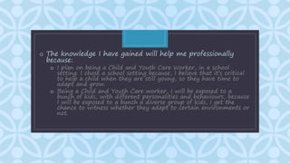 C
o The knowledge I have gained will help me professionally
because:
o I plan on being a Child and Youth Care Worker, in a school
setting. I chose a school setting because, I believe that it’s critical
to help a child when they are still young, so they have time to
adapt and grow.
o Being a Child and Youth Care worker, I will be exposed to a
bunch of kids, with different personalities and behaviours, because
I will be exposed to a bunch a diverse group of kids, I get the
chance to witness whether they adapt to certain environments or
not.
 