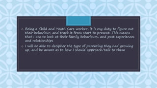 C
o Being a Child and Youth Care worker, it is my duty to figure out
their behaviour, and track it from start to present. This means
that I am to look at their family behaviours, and past experiences
and relationships
o I will be able to decipher the type of parenting they had growing
up, and be aware as to how I should approach/talk to them
 