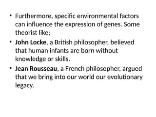 • Furthermore, specific environmental factors
can influence the expression of genes. Some
theorist like;
• John Locke, a British philosopher, believed
that human infants are born without
knowledge or skills.
• Jean Rousseau, a French philosopher, argued
that we bring into our world our evolutionary
legacy.
 