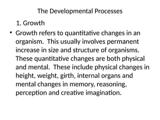 The Developmental Processes
1. Growth
• Growth refers to quantitative changes in an
organism. This usually involves permanent
increase in size and structure of organisms.
These quantitative changes are both physical
and mental. These include physical changes in
height, weight, girth, internal organs and
mental changes in memory, reasoning,
perception and creative imagination.
 
