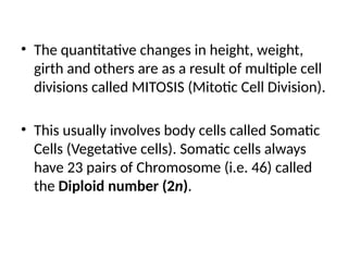 • The quantitative changes in height, weight,
girth and others are as a result of multiple cell
divisions called MITOSIS (Mitotic Cell Division).
• This usually involves body cells called Somatic
Cells (Vegetative cells). Somatic cells always
have 23 pairs of Chromosome (i.e. 46) called
the Diploid number (2n).
 