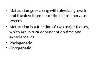 • Maturation goes along with physical growth
and the development of the central nervous
system.
• Maturation is a function of two major factors,
which are in turn dependent on time and
experience viz
• Phylogenetic
• Ontogenetic
 