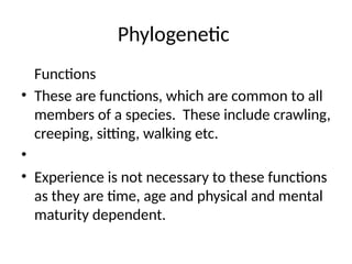 Phylogenetic
Functions
• These are functions, which are common to all
members of a species. These include crawling,
creeping, sitting, walking etc.
•
• Experience is not necessary to these functions
as they are time, age and physical and mental
maturity dependent.
 