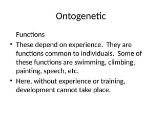 Ontogenetic
Functions
• These depend on experience. They are
functions common to individuals. Some of
these functions are swimming, climbing,
painting, speech, etc.
• Here, without experience or training,
development cannot take place.
 