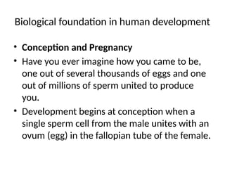 Biological foundation in human development
• Conception and Pregnancy
• Have you ever imagine how you came to be,
one out of several thousands of eggs and one
out of millions of sperm united to produce
you.
• Development begins at conception when a
single sperm cell from the male unites with an
ovum (egg) in the fallopian tube of the female.
 