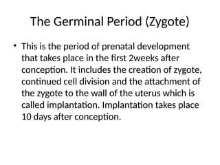 The Germinal Period (Zygote)
• This is the period of prenatal development
that takes place in the first 2weeks after
conception. It includes the creation of zygote,
continued cell division and the attachment of
the zygote to the wall of the uterus which is
called implantation. Implantation takes place
10 days after conception.
 