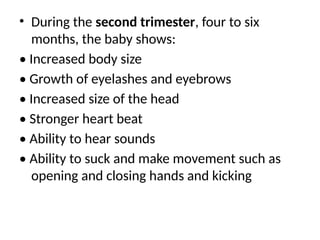 • During the second trimester, four to six
months, the baby shows:
• Increased body size
• Growth of eyelashes and eyebrows
• Increased size of the head
• Stronger heart beat
• Ability to hear sounds
• Ability to suck and make movement such as
opening and closing hands and kicking
 