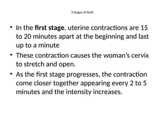 3 Stages of birth
• In the first stage, uterine contractions are 15
to 20 minutes apart at the beginning and last
up to a minute
• These contraction causes the woman’s cervix
to stretch and open.
• As the first stage progresses, the contraction
come closer together appearing every 2 to 5
minutes and the intensity increases.
 