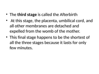 • The third stage is called the Afterbirth
• At this stage, the placenta, umbilical cord, and
all other membranes are detached and
expelled from the womb of the mother.
• This final stage happens to be the shortest of
all the three stages because it lasts for only
few minutes.
 
