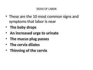 SIGNS OF LABOR
• These are the 10 most common signs and
symptoms that labor is near
• The baby drops
• An increased urge to urinate
• The mucus plug passes
• The cervix dilates
• Thinning of the cervix
 