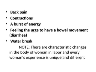 • Back pain
• Contractions
• A burst of energy
• Feeling the urge to have a bowel movement
(diarrhea)
• Water break
NOTE: There are characteristic changes
in the body of woman in labor and every
woman's experience is unique and different
 