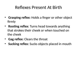 Reflexes Present At Birth
• Grasping reflex: Holds a finger or other object
firmly
• Rooting reflex: Turns head towards anything
that strokes their cheek or when touched on
the cheek
• Gag reflex: Clears the throat
• Sucking reflex: Sucks objects placed in mouth
 