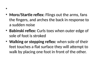 •
• Moro/Startle reflex: Flings out the arms, fans
the fingers, and arches the back in response to
a sudden noise
• Babinski reflex: Curls toes when outer edge of
sole of foot is stroked
• Walking or stepping reflex: when sole of their
feet touches a flat surface they will attempt to
walk by placing one foot in front of the other.
 