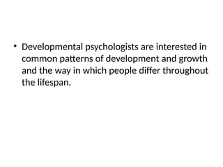 • Developmental psychologists are interested in
common patterns of development and growth
and the way in which people differ throughout
the lifespan.
 