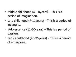• Middle childhood (6 – 8years) – This is a
period of imagination.
• Late childhood (9-11years) – This is a period of
ingenuity.
• Adolescence (11-20years) – This is a period of
passion.
• Early adulthood (20-35yeras) – This is a period
of enterprise.
 