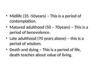 • Midlife (35 -50years) – This is a period of
contemplation.
• Matured adulthood (50 – 70years) – This is a
period of benevolence.
• Late adulthood (70 years above) – this is a
period of wisdom.
• Death and dying – This is a period of life,
death teaches about value of living.
 