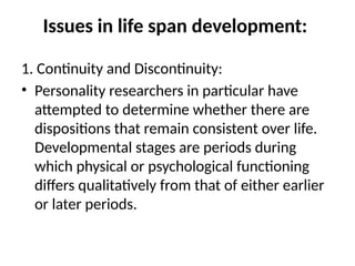 Issues in life span development:
1. Continuity and Discontinuity:
• Personality researchers in particular have
attempted to determine whether there are
dispositions that remain consistent over life.
Developmental stages are periods during
which physical or psychological functioning
differs qualitatively from that of either earlier
or later periods.
 