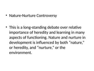• Nature-Nurture Controversy
• This is a long-standing debate over relative
importance of heredity and learning in many
aspects of functioning. Nature and nurture in
development is influenced by both “nature,”
or heredity, and “nurture,” or the
environment.
 