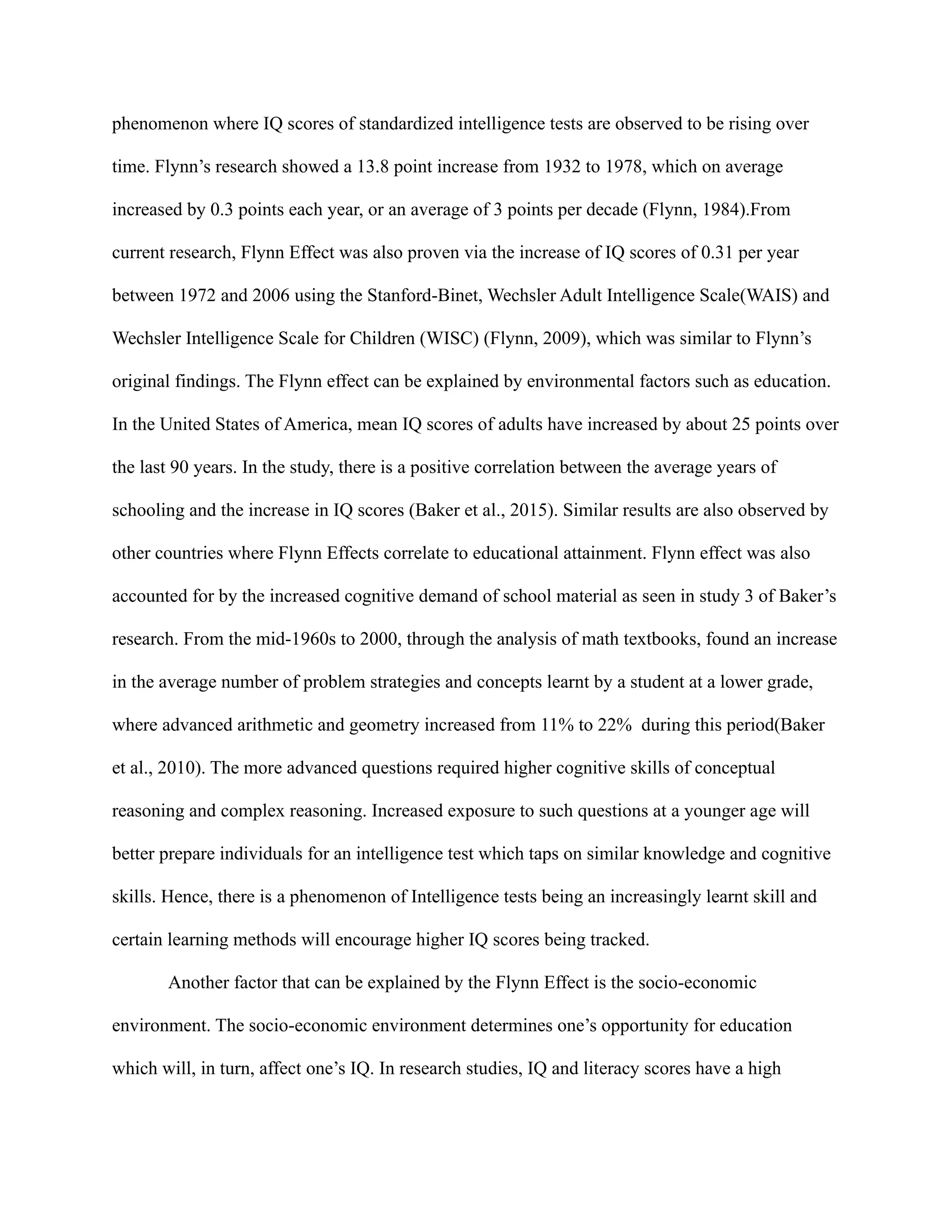 phenomenon where IQ scores of standardized intelligence tests are observed to be rising over
time. Flynn’s research showed a 13.8 point increase from 1932 to 1978, which on average
increased by 0.3 points each year, or an average of 3 points per decade (Flynn, 1984).From
current research, Flynn Effect was also proven via the increase of IQ scores of 0.31 per year
between 1972 and 2006 using the Stanford-Binet, Wechsler Adult Intelligence Scale(WAIS) and
Wechsler Intelligence Scale for Children (WISC) (Flynn, 2009), which was similar to Flynn’s
original findings. The Flynn effect can be explained by environmental factors such as education.
In the United States of America, mean IQ scores of adults have increased by about 25 points over
the last 90 years. In the study, there is a positive correlation between the average years of
schooling and the increase in IQ scores (Baker et al., 2015). Similar results are also observed by
other countries where Flynn Effects correlate to educational attainment. Flynn effect was also
accounted for by the increased cognitive demand of school material as seen in study 3 of Baker’s
research. From the mid-1960s to 2000, through the analysis of math textbooks, found an increase
in the average number of problem strategies and concepts learnt by a student at a lower grade,
where advanced arithmetic and geometry increased from 11% to 22% during this period(Baker
et al., 2010). The more advanced questions required higher cognitive skills of conceptual
reasoning and complex reasoning. Increased exposure to such questions at a younger age will
better prepare individuals for an intelligence test which taps on similar knowledge and cognitive
skills. Hence, there is a phenomenon of Intelligence tests being an increasingly learnt skill and
certain learning methods will encourage higher IQ scores being tracked.
Another factor that can be explained by the Flynn Effect is the socio-economic
environment. The socio-economic environment determines one’s opportunity for education
which will, in turn, affect one’s IQ. In research studies, IQ and literacy scores have a high
 