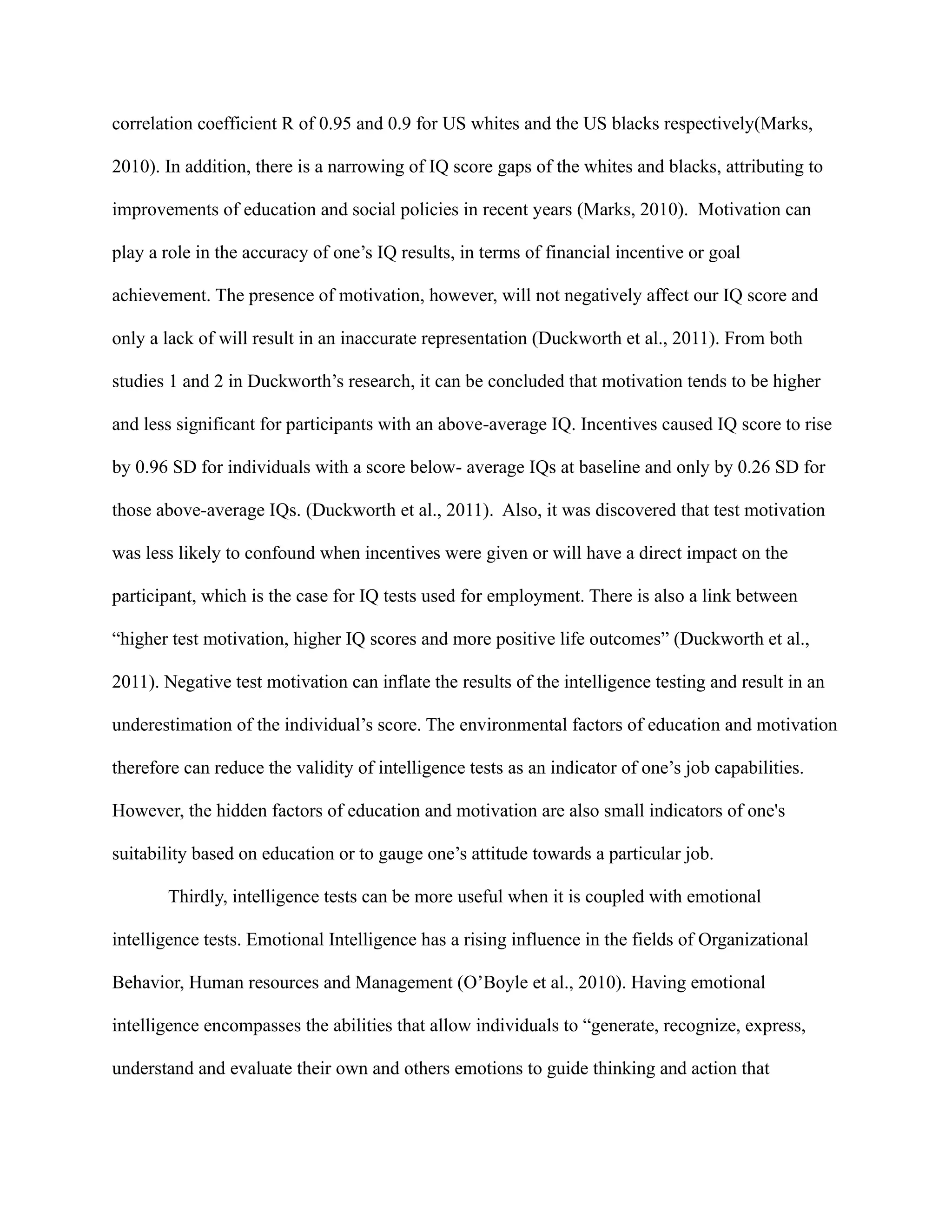 correlation coefficient R of 0.95 and 0.9 for US whites and the US blacks respectively(Marks,
2010). In addition, there is a narrowing of IQ score gaps of the whites and blacks, attributing to
improvements of education and social policies in recent years (Marks, 2010). Motivation can
play a role in the accuracy of one’s IQ results, in terms of financial incentive or goal
achievement. The presence of motivation, however, will not negatively affect our IQ score and
only a lack of will result in an inaccurate representation (Duckworth et al., 2011). From both
studies 1 and 2 in Duckworth’s research, it can be concluded that motivation tends to be higher
and less significant for participants with an above-average IQ. Incentives caused IQ score to rise
by 0.96 SD for individuals with a score below- average IQs at baseline and only by 0.26 SD for
those above-average IQs. (Duckworth et al., 2011). Also, it was discovered that test motivation
was less likely to confound when incentives were given or will have a direct impact on the
participant, which is the case for IQ tests used for employment. There is also a link between
“higher test motivation, higher IQ scores and more positive life outcomes” (Duckworth et al.,
2011). Negative test motivation can inflate the results of the intelligence testing and result in an
underestimation of the individual’s score. The environmental factors of education and motivation
therefore can reduce the validity of intelligence tests as an indicator of one’s job capabilities.
However, the hidden factors of education and motivation are also small indicators of one's
suitability based on education or to gauge one’s attitude towards a particular job.
Thirdly, intelligence tests can be more useful when it is coupled with emotional
intelligence tests. Emotional Intelligence has a rising influence in the fields of Organizational
Behavior, Human resources and Management (O’Boyle et al., 2010). Having emotional
intelligence encompasses the abilities that allow individuals to “generate, recognize, express,
understand and evaluate their own and others emotions to guide thinking and action that
 