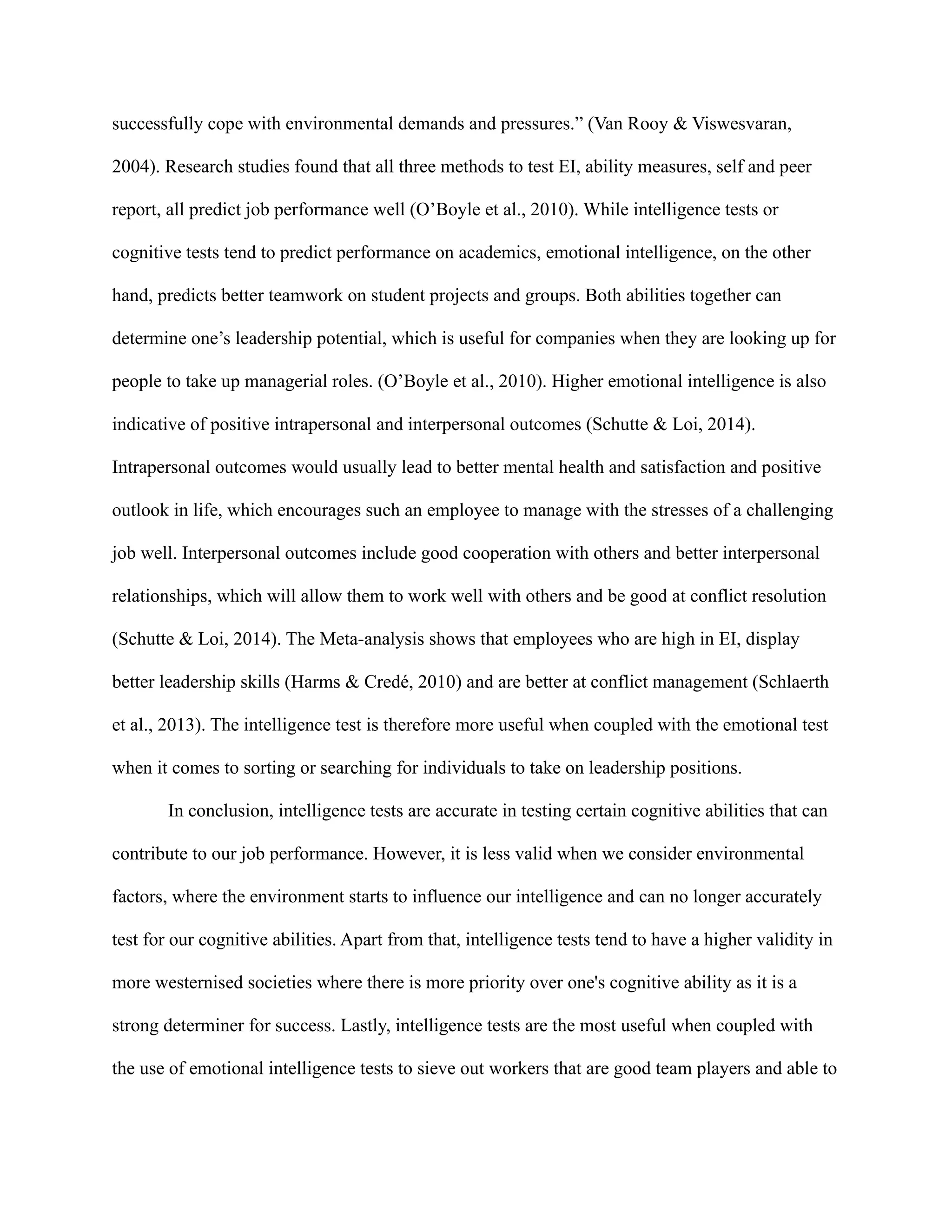 successfully cope with environmental demands and pressures.” (Van Rooy & Viswesvaran,
2004). Research studies found that all three methods to test EI, ability measures, self and peer
report, all predict job performance well (O’Boyle et al., 2010). While intelligence tests or
cognitive tests tend to predict performance on academics, emotional intelligence, on the other
hand, predicts better teamwork on student projects and groups. Both abilities together can
determine one’s leadership potential, which is useful for companies when they are looking up for
people to take up managerial roles. (O’Boyle et al., 2010). Higher emotional intelligence is also
indicative of positive intrapersonal and interpersonal outcomes (Schutte & Loi, 2014).
Intrapersonal outcomes would usually lead to better mental health and satisfaction and positive
outlook in life, which encourages such an employee to manage with the stresses of a challenging
job well. Interpersonal outcomes include good cooperation with others and better interpersonal
relationships, which will allow them to work well with others and be good at conflict resolution
(Schutte & Loi, 2014). The Meta-analysis shows that employees who are high in EI, display
better leadership skills (Harms & Credé, 2010) and are better at conflict management (Schlaerth
et al., 2013). The intelligence test is therefore more useful when coupled with the emotional test
when it comes to sorting or searching for individuals to take on leadership positions.
In conclusion, intelligence tests are accurate in testing certain cognitive abilities that can
contribute to our job performance. However, it is less valid when we consider environmental
factors, where the environment starts to influence our intelligence and can no longer accurately
test for our cognitive abilities. Apart from that, intelligence tests tend to have a higher validity in
more westernised societies where there is more priority over one's cognitive ability as it is a
strong determiner for success. Lastly, intelligence tests are the most useful when coupled with
the use of emotional intelligence tests to sieve out workers that are good team players and able to
 