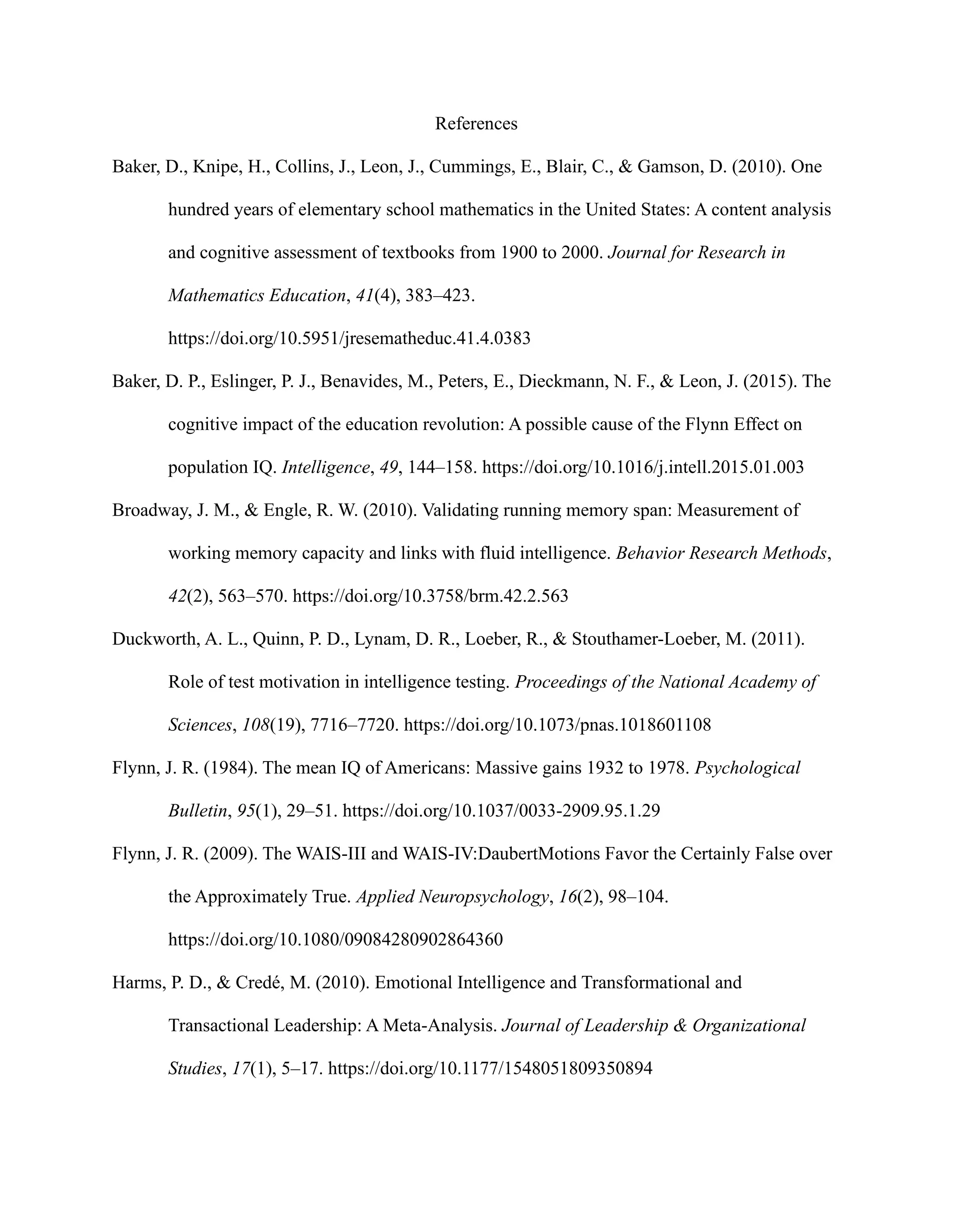 References
Baker, D., Knipe, H., Collins, J., Leon, J., Cummings, E., Blair, C., & Gamson, D. (2010). One
hundred years of elementary school mathematics in the United States: A content analysis
and cognitive assessment of textbooks from 1900 to 2000. Journal for Research in
Mathematics Education, 41(4), 383–423.
https://doi.org/10.5951/jresematheduc.41.4.0383
Baker, D. P., Eslinger, P. J., Benavides, M., Peters, E., Dieckmann, N. F., & Leon, J. (2015). The
cognitive impact of the education revolution: A possible cause of the Flynn Effect on
population IQ. Intelligence, 49, 144–158. https://doi.org/10.1016/j.intell.2015.01.003
Broadway, J. M., & Engle, R. W. (2010). Validating running memory span: Measurement of
working memory capacity and links with fluid intelligence. Behavior Research Methods,
42(2), 563–570. https://doi.org/10.3758/brm.42.2.563
Duckworth, A. L., Quinn, P. D., Lynam, D. R., Loeber, R., & Stouthamer-Loeber, M. (2011).
Role of test motivation in intelligence testing. Proceedings of the National Academy of
Sciences, 108(19), 7716–7720. https://doi.org/10.1073/pnas.1018601108
Flynn, J. R. (1984). The mean IQ of Americans: Massive gains 1932 to 1978. Psychological
Bulletin, 95(1), 29–51. https://doi.org/10.1037/0033-2909.95.1.29
Flynn, J. R. (2009). The WAIS-III and WAIS-IV:DaubertMotions Favor the Certainly False over
the Approximately True. Applied Neuropsychology, 16(2), 98–104.
https://doi.org/10.1080/09084280902864360
Harms, P. D., & Credé, M. (2010). Emotional Intelligence and Transformational and
Transactional Leadership: A Meta-Analysis. Journal of Leadership & Organizational
Studies, 17(1), 5–17. https://doi.org/10.1177/1548051809350894
 