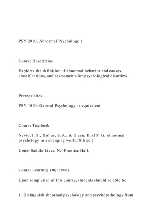 PSY 2010, Abnormal Psychology 1
Course Description
Explores the definition of abnormal behavior and causes,
classifications, and assessments for psychological disorders.
Prerequisites
PSY 1010: General Psychology or equivalent
Course Textbook
Nevid, J. S., Rathus, S. A., & Green, B. (2011). Abnormal
psychology in a changing world (8th ed.)
Upper Saddle River, NJ: Prentice Hall.
Course Learning Objectives
Upon completion of this course, students should be able to:
1. Distinguish abnormal psychology and psychopathology from
 
