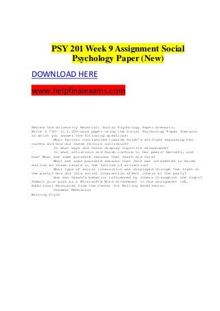 PSY 201 Week 9 Assignment Social
Psychology Paper (New)
DOWNLOAD HERE
www.helpfinalexams.com
Review the University Material: Social Psychology Paper Scenario.
Write a 750- to 1,200-word paper using the Social Psychology Paper Scenario
in which you answer the following questions:
· What factors contributed towards Sarah’s attitude regarding her
curfew and how did these factors contribute?
· In what ways did Sarah display cognitive dissonance?
· In what situations did Sarah conform to her peers’ beliefs, and
how? What are some possible reasons that Sarah did this?
· What are some possible reasons that Jack was interested in Sarah
and how do these relate to the factors of attraction?
· What type of social interaction was displayed through the fight at
the party? How did this social interaction affect others at the party?
· How was Sarah’s behavior influenced by others throughout the night?
Submit your work as a Microsoft® Word attachment to the assignment tab.
Additional Resources from the Center for Writing Excellence:
· Grammar Mechanics
Writing Style
 