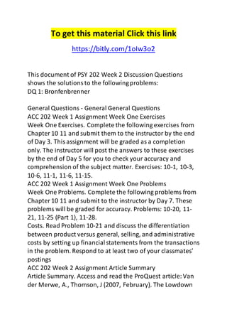 To get this material Click this link 
https://bitly.com/1oIw3o2 
This document of PSY 202 Week 2 Discussion Questions 
shows the solutions to the following problems: 
DQ 1: Bronfenbrenner 
General Questions - General General Questions 
ACC 202 Week 1 Assignment Week One Exercises 
Week One Exercises. Complete the following exercises from 
Chapter 10 11 and submit them to the instructor by the end 
of Day 3. This assignment will be graded as a completion 
only. The instructor will post the answers to these exercises 
by the end of Day 5 for you to check your accuracy and 
comprehension of the subject matter. Exercises: 10-1, 10-3, 
10-6, 11-1, 11-6, 11-15. 
ACC 202 Week 1 Assignment Week One Problems 
Week One Problems. Complete the following problems from 
Chapter 10 11 and submit to the instructor by Day 7. These 
problems will be graded for accuracy. Problems: 10-20, 11- 
21, 11-25 (Part 1), 11-28. 
Costs. Read Problem 10-21 and discuss the differentiation 
between product versus general, selling, and administrative 
costs by setting up financial statements from the transactions 
in the problem. Respond to at least two of your classmates’ 
postings 
ACC 202 Week 2 Assignment Article Summary 
Article Summary. Access and read the ProQuest article: Van 
der Merwe, A., Thomson, J (2007, February). The Lowdown 
 