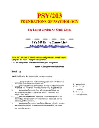 PSY/203
FOUNDATIONS OF PSYCHOLOGY
The Latest Version A+ Study Guide
**********************************************
PSY 203 Entire Course Link
https://uopcourses.com/category/psy-203/
**********************************************
PSY 203 Week 1 Week One Assignment Worksheet
Complete the Week 1 Assignment Worksheet.
Click the Assignment Files tab to submit your assignment.
Week 1 Assignment Worksheet
Matching
Match the following descriptions to the correct perspective:
1. ______ perspective focuses on how learning experiences affect behavior,
and focuses on behavior that is observable.
2. _____ perspective focuses on the effect of unresolved conflicts from
childhood, and how those conflicts unconsciously shape behavior.
3. _____ perspective focuses on free will, conscious choices, and
self-awareness, and views humans as distinct individuals with
unique characteristics.
4. _____ perspective examines the mental processes used to obtain
knowledge, and focuses on how information is processed, stored,
retrieved, and manipulated.
5. _____ perspective focuses on how factors like age, ethnicity, gender,
sexual orientation, and income level influence behavior, attitudes,
and mental processes.
A. Sociocultural
B. Behavioral
C. Cognitive
D. Humanistic
E. Psychodynamic
 