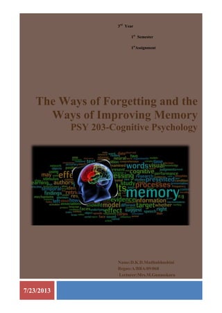 7/23/2013
3rd
Year
1st
Semester
1st
Assignment
The Ways of Forgetting and the
Ways of Improving Memory
PSY 203-Cognitive Psychology
Name:D.K.D.Madhubhashini
Regno:A/BBA/09/068
Lecturer:Mrs.M.Gunasekara
 
