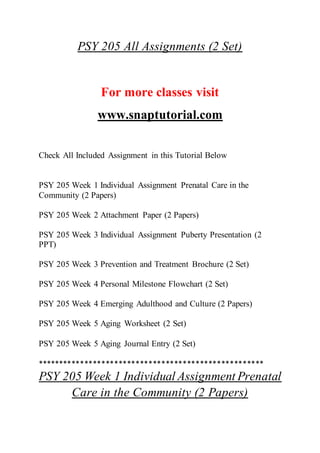 PSY 205 All Assignments (2 Set)
For more classes visit
www.snaptutorial.com
Check All Included Assignment in this Tutorial Below
PSY 205 Week 1 Individual Assignment Prenatal Care in the
Community (2 Papers)
PSY 205 Week 2 Attachment Paper (2 Papers)
PSY 205 Week 3 Individual Assignment Puberty Presentation (2
PPT)
PSY 205 Week 3 Prevention and Treatment Brochure (2 Set)
PSY 205 Week 4 Personal Milestone Flowchart (2 Set)
PSY 205 Week 4 Emerging Adulthood and Culture (2 Papers)
PSY 205 Week 5 Aging Worksheet (2 Set)
PSY 205 Week 5 Aging Journal Entry (2 Set)
*****************************************************
PSY 205 Week 1 Individual Assignment Prenatal
Care in the Community (2 Papers)
 