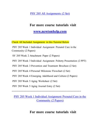 PSY 205 All Assignments (2 Set)
For more course tutorials visit
www.newtonhelp.com
Check All Included Assignment in this Tutorial Below
PSY 205 Week 1 Individual Assignment Prenatal Care in the
Community (2 Papers)
SY 205 Week 2 Attachment Paper (2 Papers)
PSY 205 Week 3 Individual Assignment Puberty Presentation (2 PPT)
PSY 205 Week 3 Prevention and Treatment Brochure (2 Set)
PSY 205 Week 4 Personal Milestone Flowchart (2 Set)
PSY 205 Week 4 Emerging Adulthood and Culture (2 Papers)
PSY 205 Week 5 Aging Worksheet (2 Set)
PSY 205 Week 5 Aging Journal Entry (2 Set)
===============================================
PSY 205 Week 1 Individual Assignment Prenatal Care in the
Community (2 Papers)
For more course tutorials visit
 