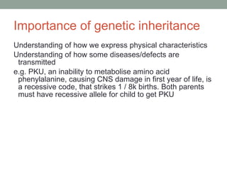 Importance of genetic inheritance  Understanding of how we express physical characteristics Understanding of how some diseases/defects are transmitted e.g. PKU, an inability to metabolise amino acid phenylalanine, causing CNS damage in first year of life, is a recessive code, that strikes 1 / 8k births. Both parents must have recessive allele for child to get PKU 