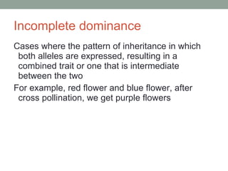 Incomplete dominance Cases where the pattern of inheritance in which both alleles are expressed, resulting in a combined trait or one that is intermediate between the two For example, red flower and blue flower, after cross pollination, we get purple flowers  