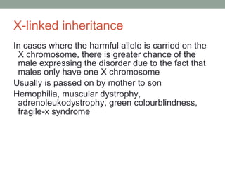 X-linked inheritance In cases where the harmful allele is carried on the X chromosome, there is greater chance of the male expressing the disorder due to the fact that males only have one X chromosome  Usually is passed on by mother to son Hemophilia, muscular dystrophy, adrenoleukodystrophy, green colourblindness, fragile-x syndrome 