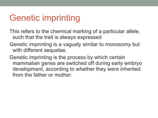 Genetic imprinting This refers to the chemical marking of a particular allele, such that the trait is always expressed Genetic imprinting is a vaguely similar to monosomy but with different sequelae.  Genetic imprinting is the process by which certain mammalian genes are switched off during early embryo development, according to whether they were inherited from the father or mother.  