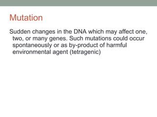 Mutation  Sudden changes in the DNA which may affect one, two, or many genes. Such mutations could occur spontaneously or as by-product of harmful environmental agent (tetragenic) 