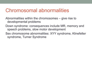 Chromosomal abnormalities Abnormalities within the chromosomes – give rise to developmental problems Down syndrome: consequences include MR, memory and speech problems, slow motor development Sex chromosome abnormalities: XYY syndrome, Klinefelter syndrome, Turner Syndrome 