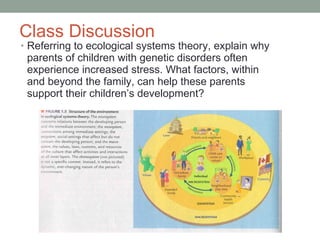 Class Discussion Referring to ecological systems theory, explain why parents of children with genetic disorders often experience increased stress. What factors, within and beyond the family, can help these parents support their children’s development? 